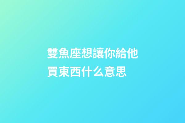 雙魚座想讓你給他買東西什么意思-第1張-星座運勢-玄機派