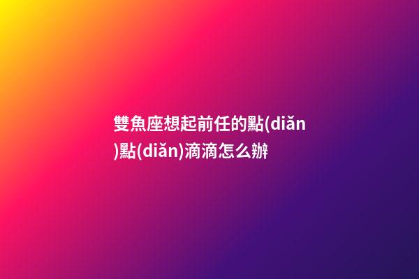 雙魚座想起前任的點(diǎn)點(diǎn)滴滴怎么辦-第1張-星座運(yùn)勢-玄機(jī)派
