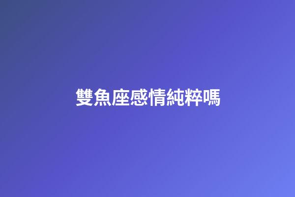 雙魚座感情純粹嗎-第1張-星座運勢-玄機派
