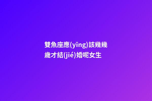 雙魚座應(yīng)該幾幾歲才結(jié)婚呢女生-第1張-星座運勢-玄機(jī)派