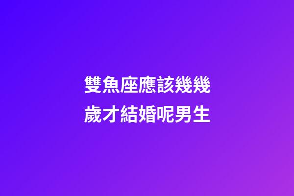 雙魚座應該幾幾歲才結婚呢男生-第1張-星座運勢-玄機派