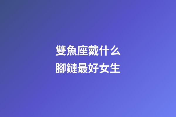 雙魚座戴什么腳鏈最好女生