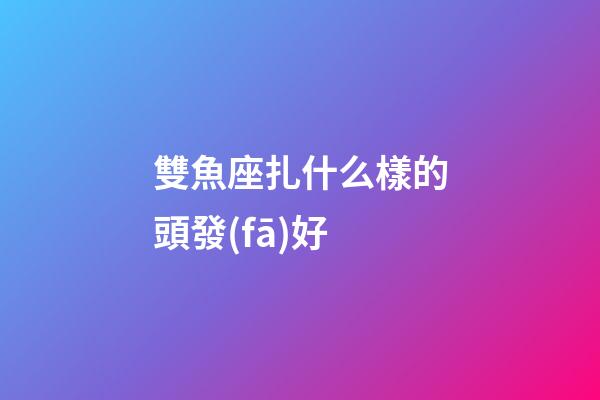 雙魚座扎什么樣的頭發(fā)好