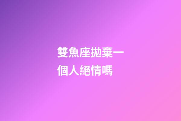 雙魚座拋棄一個人絕情嗎-第1張-星座運勢-玄機派