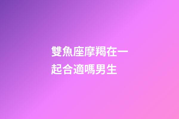 雙魚座摩羯在一起合適嗎男生-第1張-星座運勢-玄機派