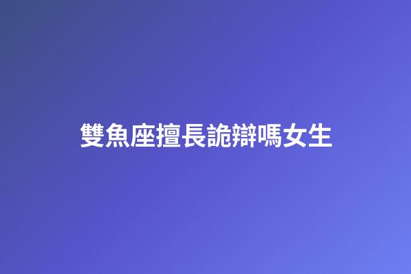 雙魚座擅長詭辯嗎女生-第1張-星座運勢-玄機派