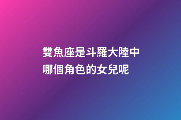 雙魚座是斗羅大陸中哪個角色的女兒呢