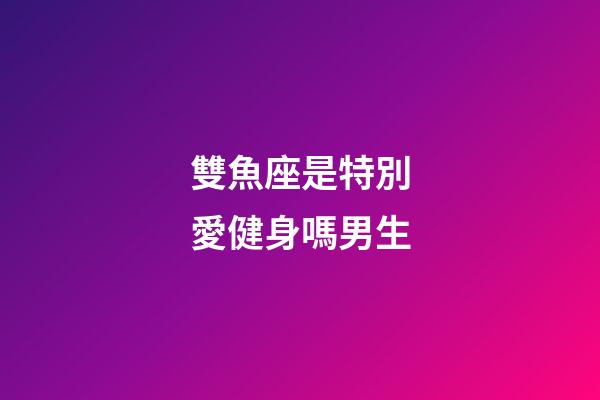 雙魚座是特別愛健身嗎男生-第1張-星座運勢-玄機派