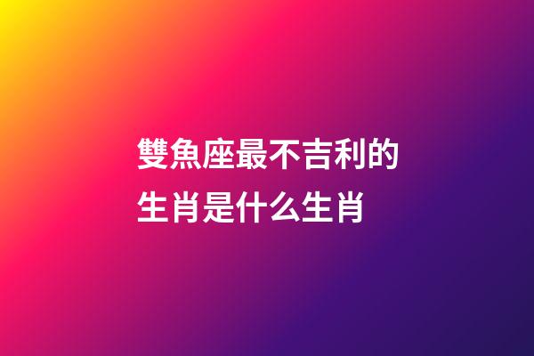 雙魚座最不吉利的生肖是什么生肖-第1張-星座運勢-玄機派