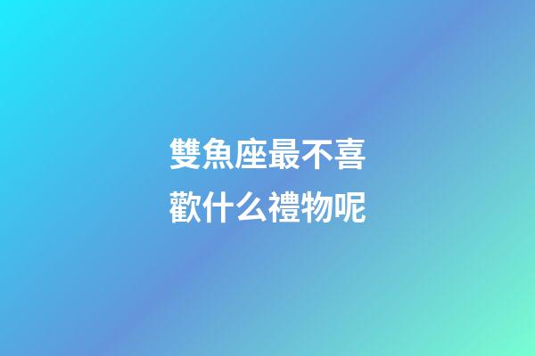 雙魚座最不喜歡什么禮物呢