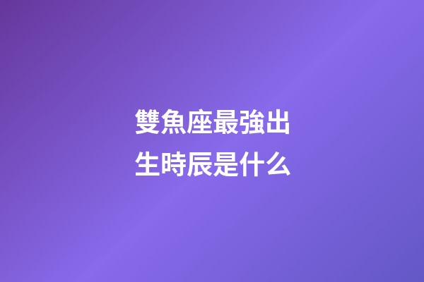 雙魚座最強出生時辰是什么-第1張-星座運勢-玄機派