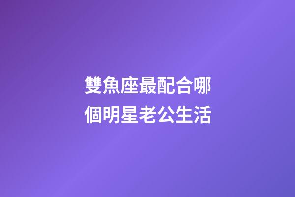 雙魚座最配合哪個明星老公生活-第1張-星座運勢-玄機派