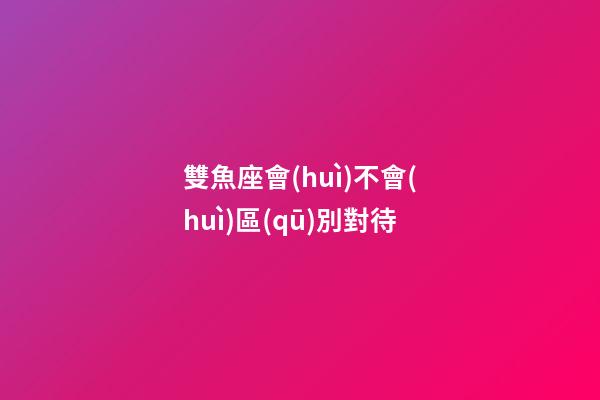 雙魚座會(huì)不會(huì)區(qū)別對待-第1張-星座運(yùn)勢-玄機(jī)派