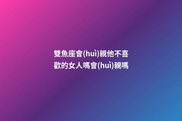 雙魚座會(huì)親他不喜歡的女人嗎會(huì)親嗎-第1張-星座運(yùn)勢(shì)-玄機(jī)派