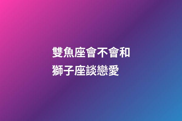 雙魚座會不會和獅子座談戀愛-第1張-星座運勢-玄機派