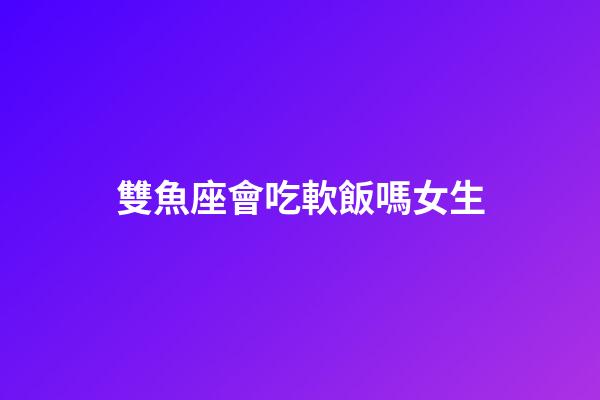 雙魚座會吃軟飯嗎女生