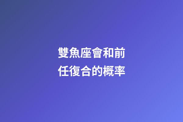 雙魚座會和前任復合的概率-第1張-星座運勢-玄機派