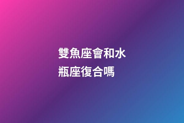 雙魚座會和水瓶座復合嗎-第1張-星座運勢-玄機派
