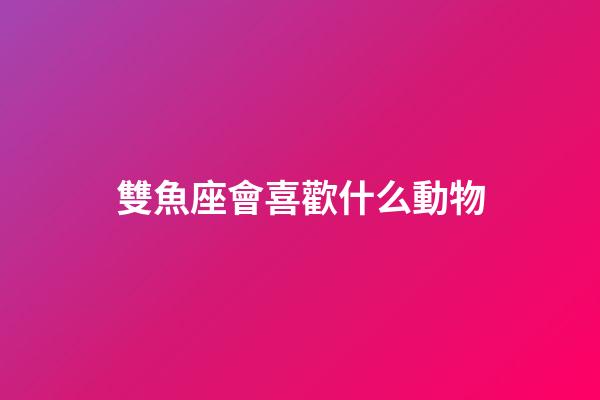 雙魚座會喜歡什么動物