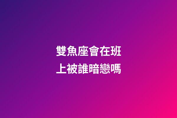 雙魚座會在班上被誰暗戀嗎-第1張-星座運勢-玄機派