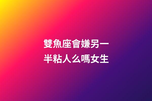 雙魚座會嫌另一半粘人么嗎女生-第1張-星座運勢-玄機派