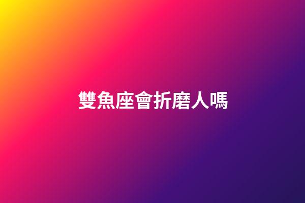 雙魚座會折磨人嗎-第1張-星座運勢-玄機派
