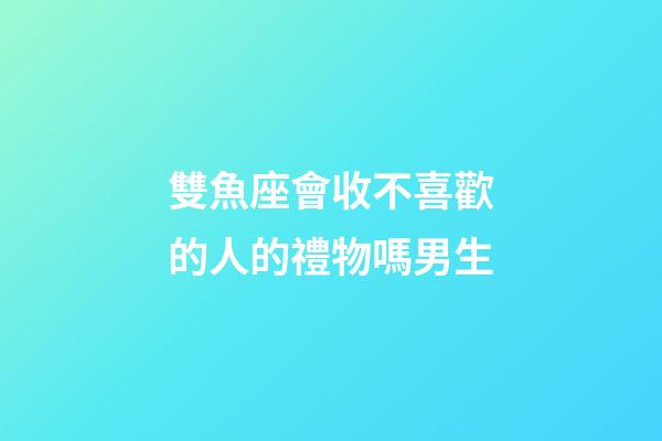 雙魚座會收不喜歡的人的禮物嗎男生-第1張-星座運勢-玄機派