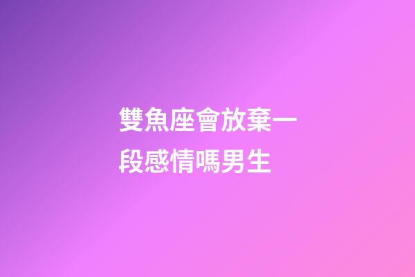 雙魚座會放棄一段感情嗎男生-第1張-星座運勢-玄機派