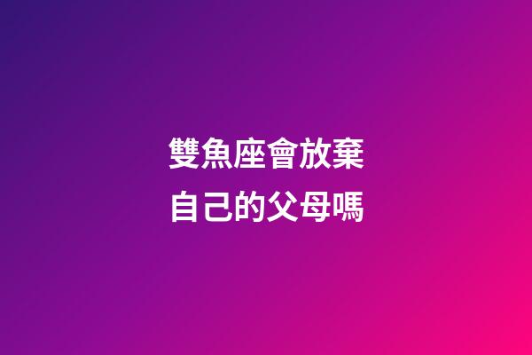 雙魚座會放棄自己的父母嗎-第1張-星座運勢-玄機派