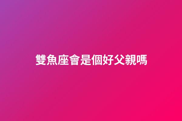 雙魚座會是個好父親嗎-第1張-星座運勢-玄機派