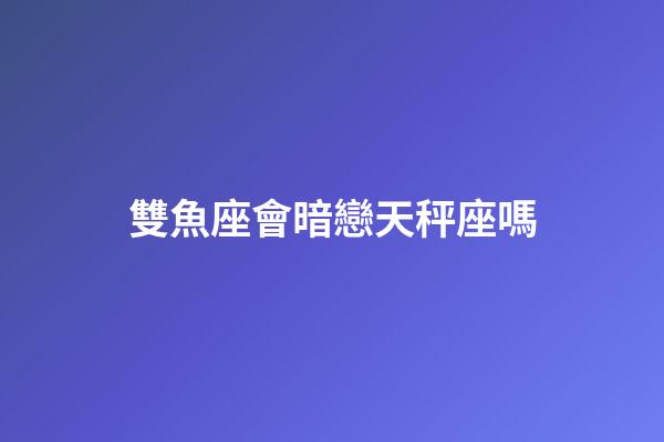 雙魚座會暗戀天秤座嗎-第1張-星座運勢-玄機派