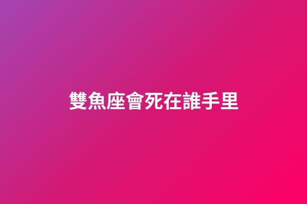 雙魚座會死在誰手里-第1張-星座運勢-玄機派