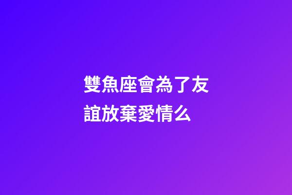 雙魚座會為了友誼放棄愛情么-第1張-星座運勢-玄機派