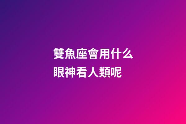 雙魚座會用什么眼神看人類呢