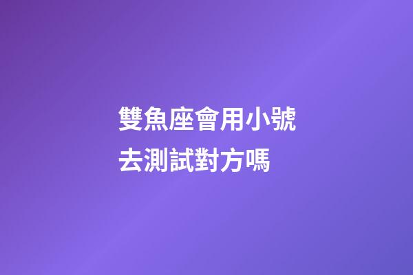 雙魚座會用小號去測試對方嗎-第1張-星座運勢-玄機派