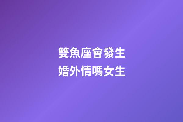 雙魚座會發生婚外情嗎女生-第1張-星座運勢-玄機派