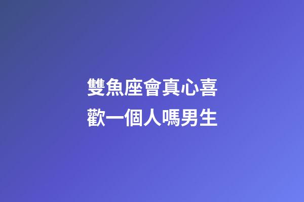 雙魚座會真心喜歡一個人嗎男生-第1張-星座運勢-玄機派