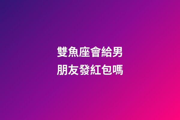 雙魚座會給男朋友發紅包嗎-第1張-星座運勢-玄機派