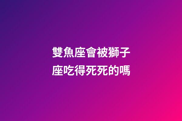 雙魚座會被獅子座吃得死死的嗎-第1張-星座運勢-玄機派