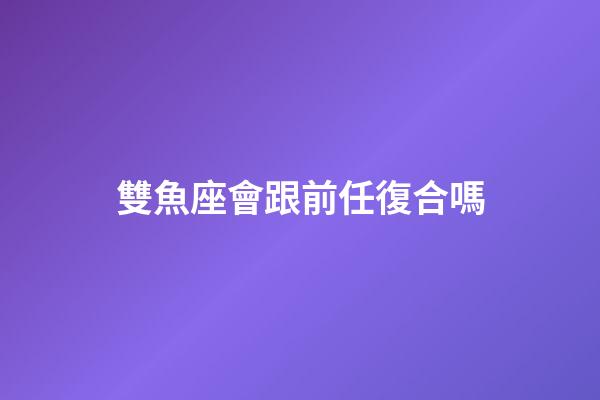 雙魚座會跟前任復合嗎-第1張-星座運勢-玄機派