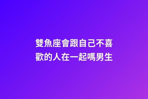 雙魚座會跟自己不喜歡的人在一起嗎男生-第1張-星座運勢-玄機派