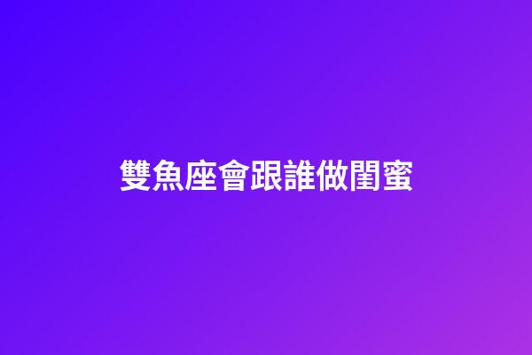 雙魚座會跟誰做閨蜜-第1張-星座運勢-玄機派