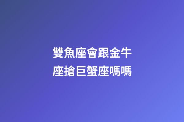 雙魚座會跟金牛座搶巨蟹座嗎嗎-第1張-星座運勢-玄機派