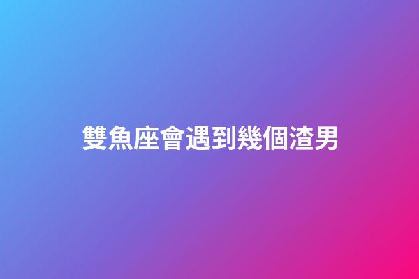 雙魚座會遇到幾個渣男-第1張-星座運勢-玄機派