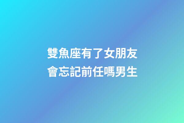 雙魚座有了女朋友會忘記前任嗎男生-第1張-星座運勢-玄機派