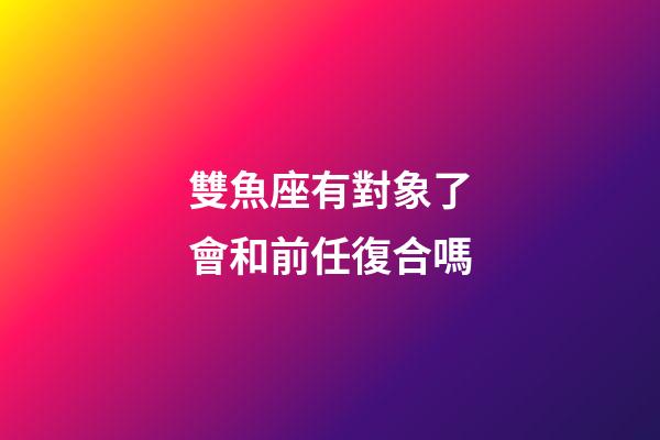 雙魚座有對象了會和前任復合嗎-第1張-星座運勢-玄機派