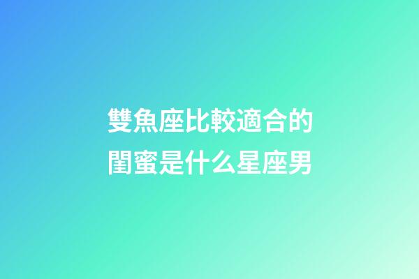 雙魚座比較適合的閨蜜是什么星座男-第1張-星座運勢-玄機派