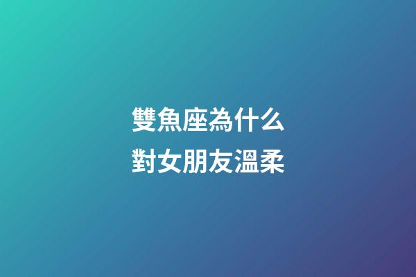 雙魚座為什么對女朋友溫柔-第1張-星座運勢-玄機派