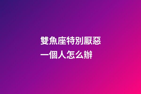 雙魚座特別厭惡一個人怎么辦-第1張-星座運勢-玄機派
