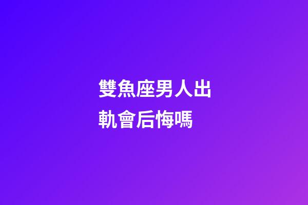 雙魚座男人出軌會后悔嗎-第1張-星座運(yùn)勢-玄機(jī)派